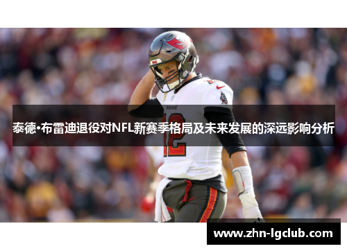 泰德·布雷迪退役对NFL新赛季格局及未来发展的深远影响分析