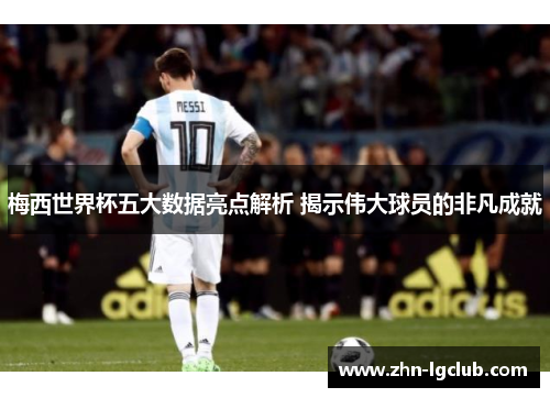 梅西世界杯五大数据亮点解析 揭示伟大球员的非凡成就