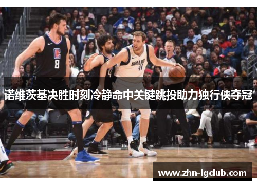 诺维茨基决胜时刻冷静命中关键跳投助力独行侠夺冠