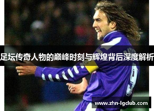 足坛传奇人物的巅峰时刻与辉煌背后深度解析