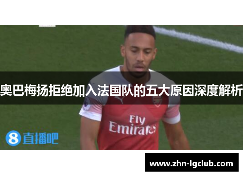 奥巴梅扬拒绝加入法国队的五大原因深度解析