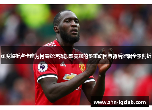 深度解析卢卡库为何最终选择加盟曼联的多重动因与背后逻辑全景剖析