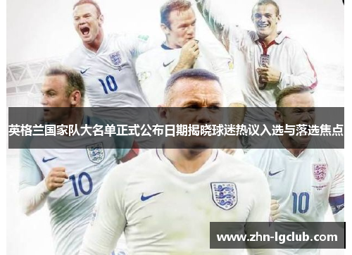 英格兰国家队大名单正式公布日期揭晓球迷热议入选与落选焦点 英格兰国家队大名单正式公布日期揭晓球迷热议入选与落选焦点