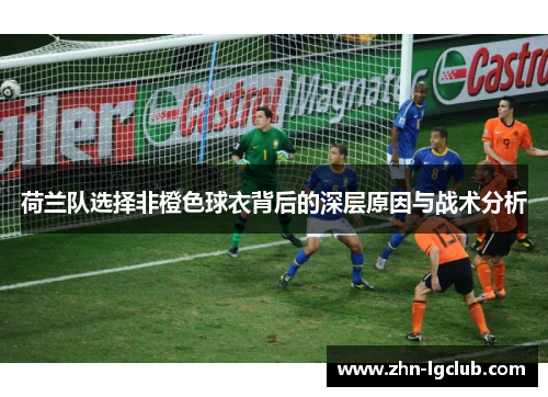 荷兰队选择非橙色球衣背后的深层原因与战术分析 荷兰队选择非橙色球衣背后的深层原因与战术分析