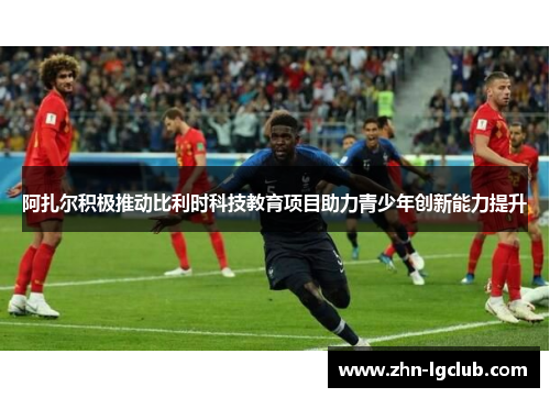 阿扎尔积极推动比利时科技教育项目助力青少年创新能力提升 阿扎尔积极推动比利时科技教育项目助力青少年创新能力提升