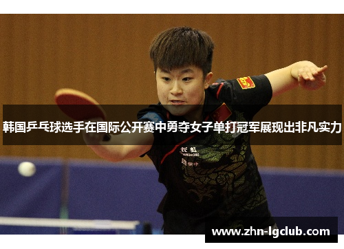 韩国乒乓球选手在国际公开赛中勇夺女子单打冠军展现出非凡实力