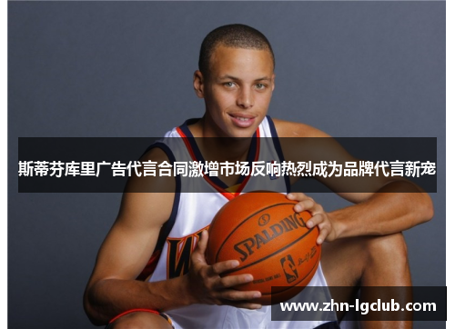 斯蒂芬库里广告代言合同激增市场反响热烈成为品牌代言新宠