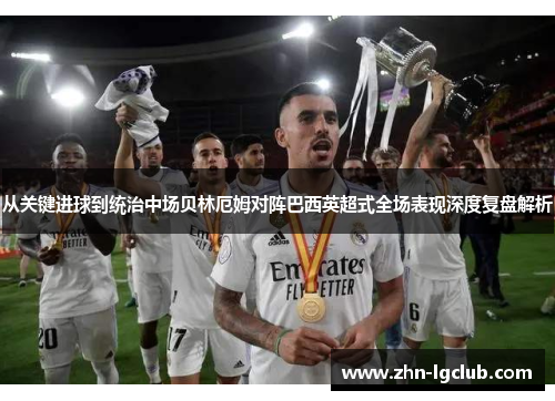 从关键进球到统治中场贝林厄姆对阵巴西英超式全场表现深度复盘解析
