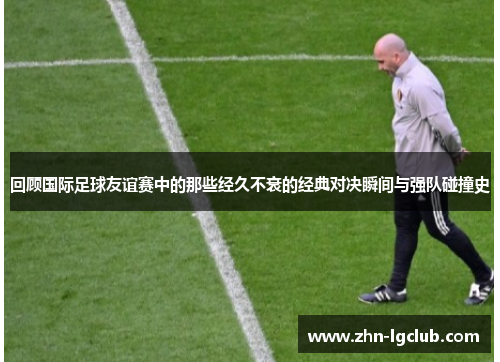 回顾国际足球友谊赛中的那些经久不衰的经典对决瞬间与强队碰撞史