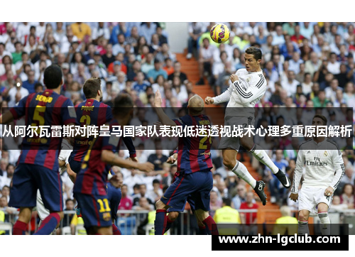 从阿尔瓦雷斯对阵皇马国家队表现低迷透视战术心理多重原因解析